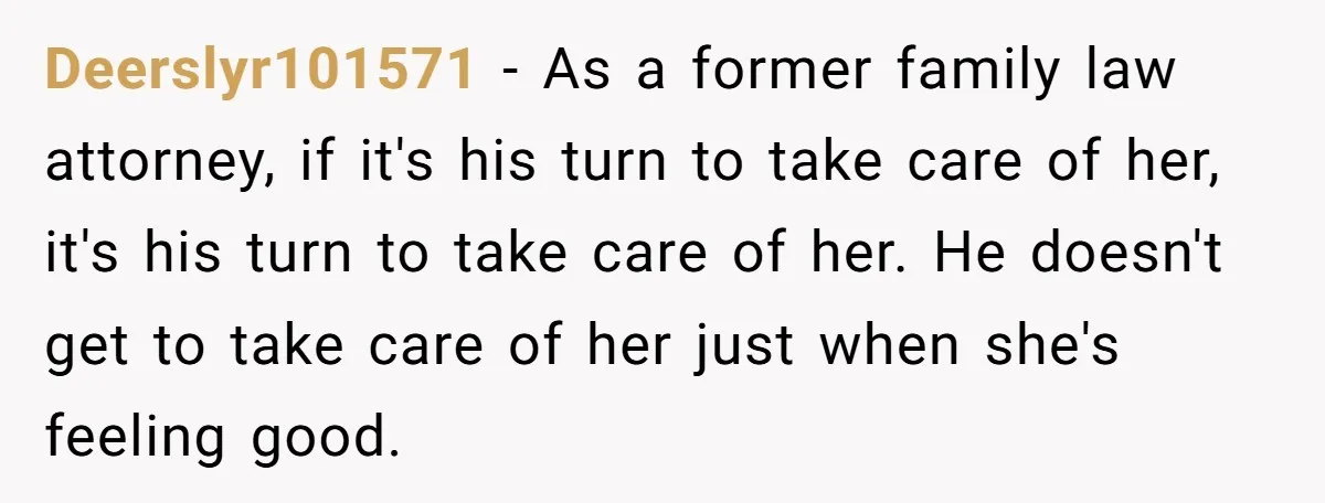 Deerslyr101571 − As a former family law attorney, if it's his turn to take care of her, it's his turn to take care of her. He doesn't get to take...
