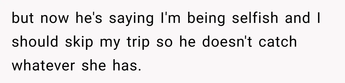 but now he's saying I'm being selfish and I should skip my trip so he doesn't catch whatever she has.