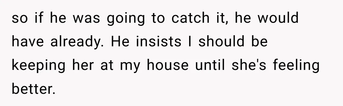 so if he was going to catch it, he would have already. He insists I should be keeping her at my house until she's feeling better.