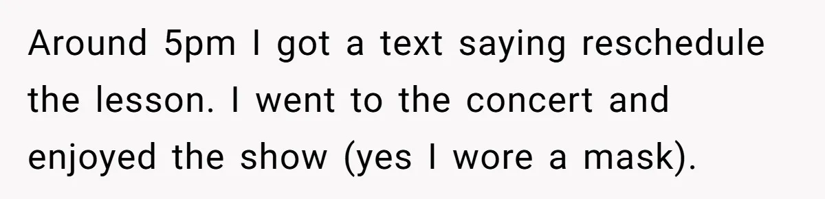 Around 5pm I got a text saying reschedule the lesson. I went to the concert and enjoyed the show (yes I wore a mask).