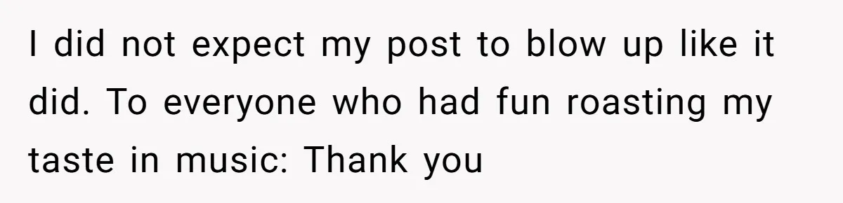 I did not expect my post to blow up like it did. To everyone who had fun roasting my taste in music: Thank you