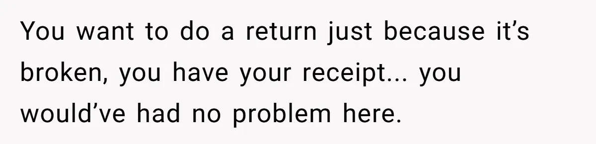 You want to do a return just because it’s broken, you have your receipt... you would’ve had no problem here.