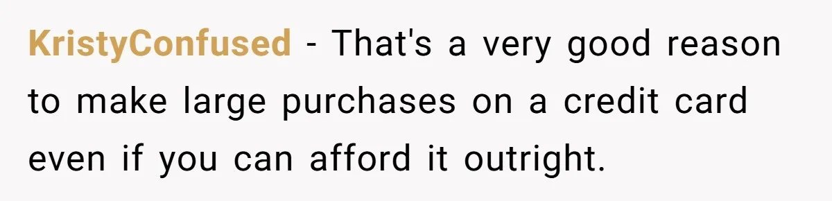 KristyConfused − That's a very good reason to make large purchases on a credit card even if you can afford it outright.