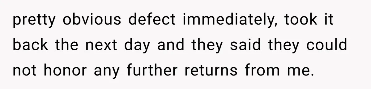 pretty obvious defect immediately, took it back the next day and they said they could not honor any further returns from me.