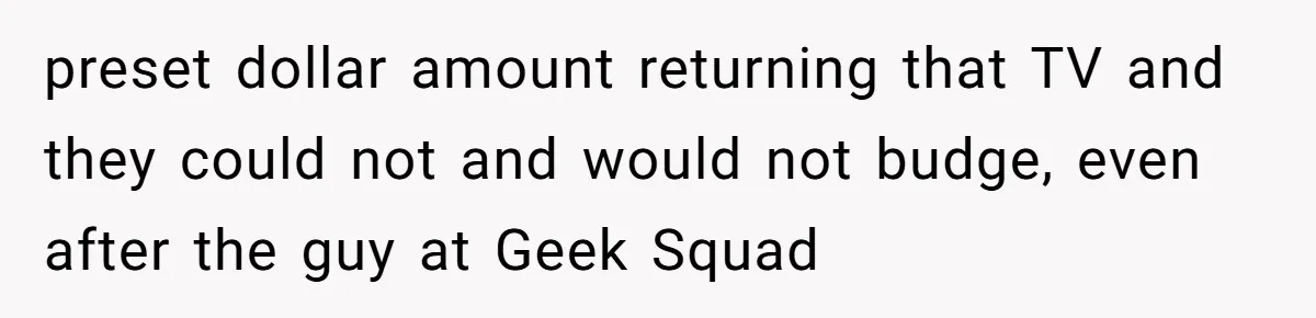preset dollar amount returning that TV and they could not and would not budge, even after the guy at Geek Squad