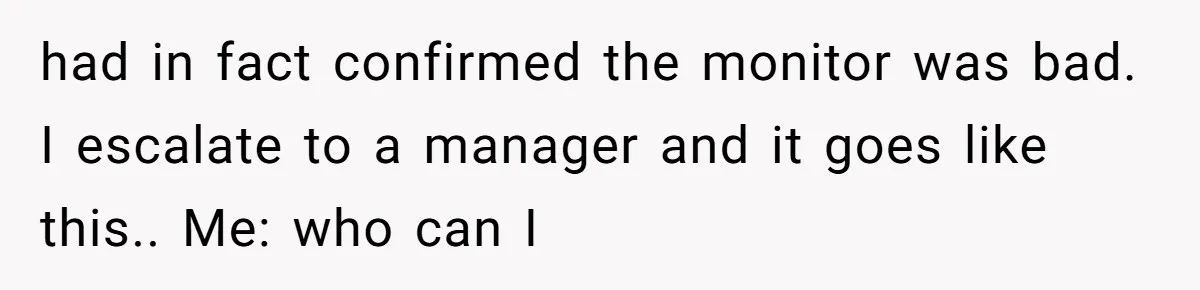 had in fact confirmed the monitor was bad. I escalate to a manager and it goes like this.. Me: who can I