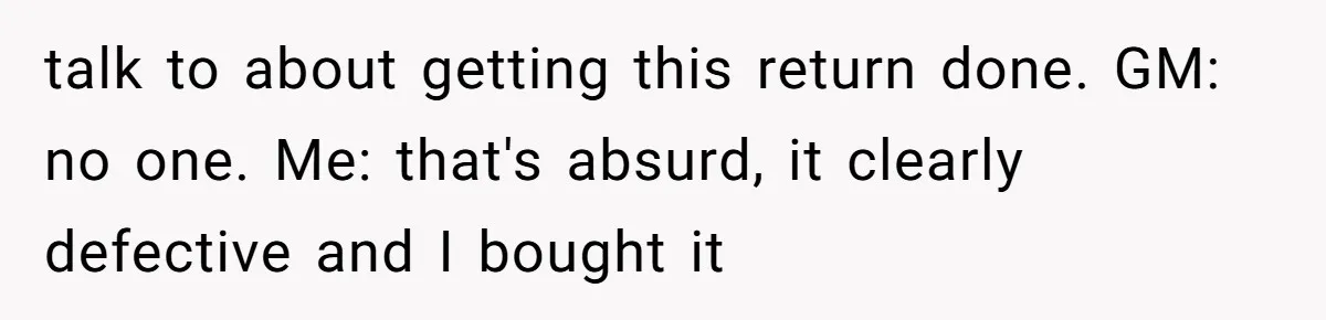 talk to about getting this return done. GM: no one. Me: that's absurd, it clearly defective and I bought it