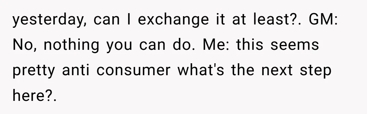 yesterday, can I exchange it at least?. GM: No, nothing you can do. Me: this seems pretty anti consumer what's the next step here?.