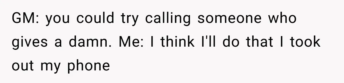 GM: you could try calling someone who gives a damn. Me: I think I'll do that I took out my phone