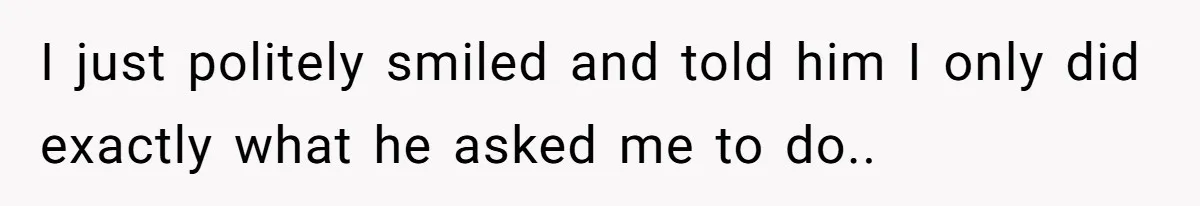 I just politely smiled and told him I only did exactly what he asked me to do..