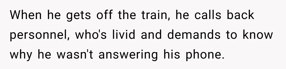 Boss Learns the Hard Way After Banning Employee from Answering Phone on the Train When he gets off the train, he calls back personnel, who's livid and demands to know why he wasn't answering his phone.