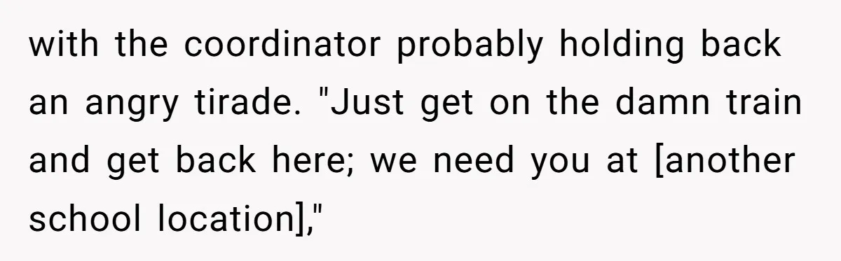 with the coordinator probably holding back an angry tirade. "Just get on the damn train and get back here; we need you at [another school location],"