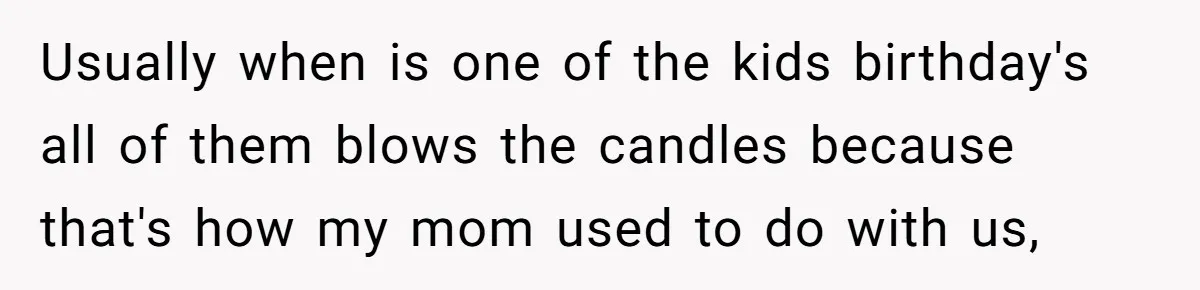 Usually when is one of the kids birthday's all of them blows the candles because that's how my mom used to do with us,