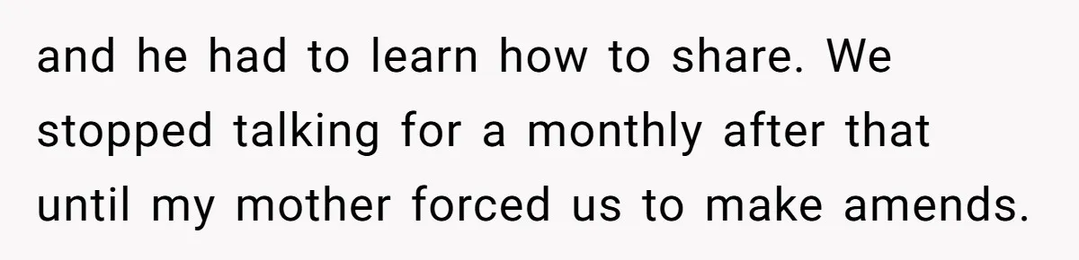 and he had to learn how to share. We stopped talking for a monthly after that until my mother forced us to make amends.