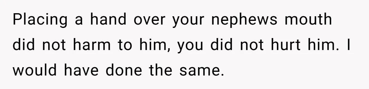 Placing a hand over your nephews mouth did not harm to him, you did not hurt him. I would have done the same.