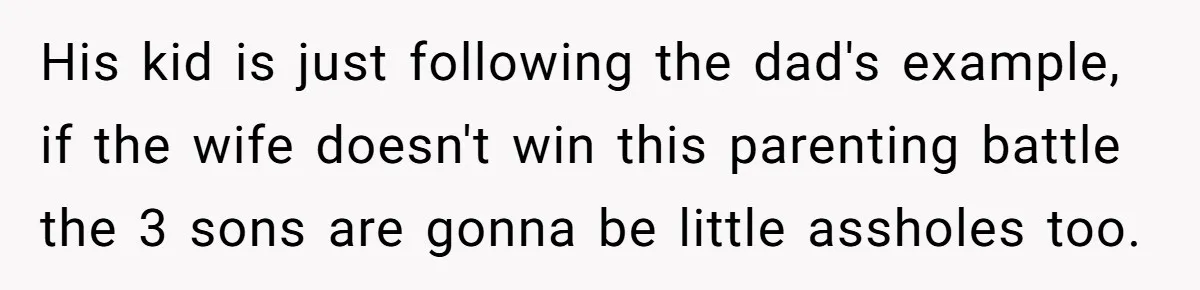 His kid is just following the dad's example, if the wife doesn't win this parenting battle the 3 sons are gonna be little assholes too.