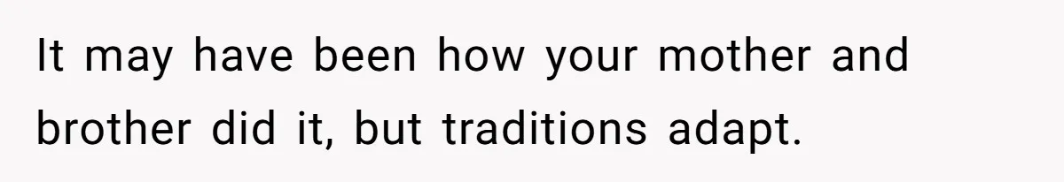 It may have been how your mother and brother did it, but traditions adapt.