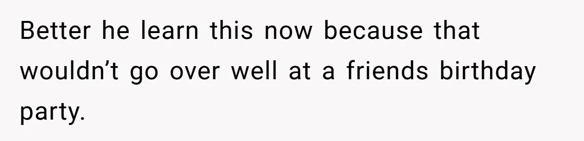 Better he learn this now because that wouldn’t go over well at a friends birthday party.