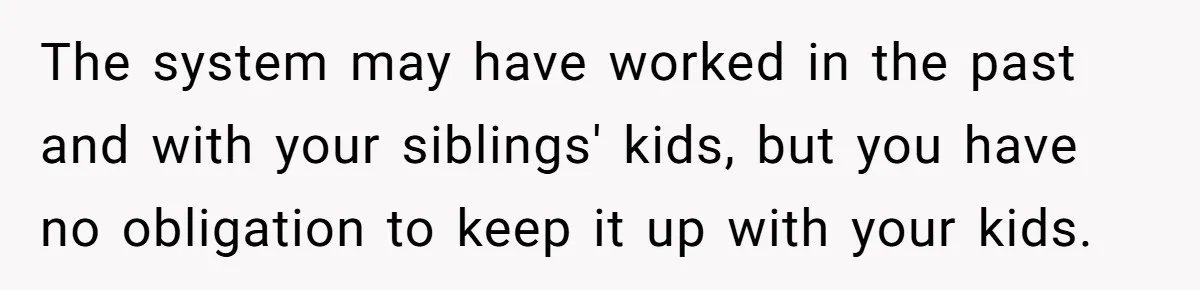 The system may have worked in the past and with your siblings' kids, but you have no obligation to keep it up with your kids.