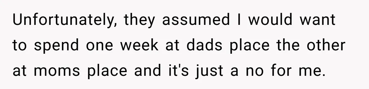 Unfortunately, they assumed I would want to spend one week at dads place the other at moms place and it's just a no for me.