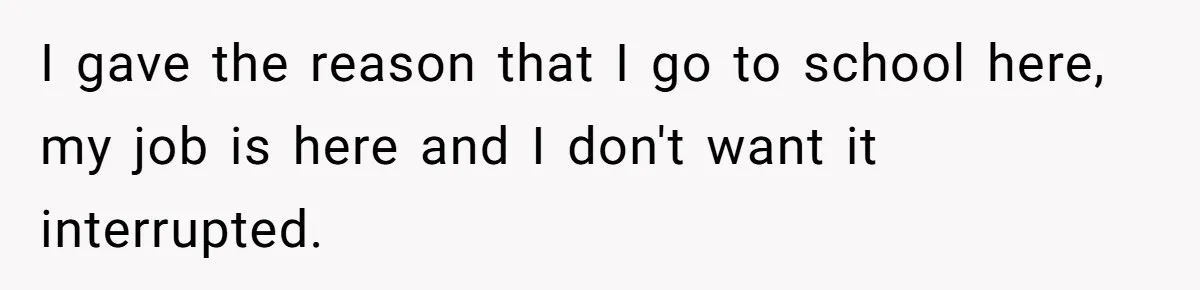 I gave the reason that I go to school here, my job is here and I don't want it interrupted.