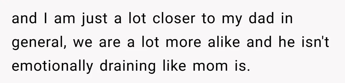 and I am just a lot closer to my dad in general, we are a lot more alike and he isn't emotionally draining like mom is.