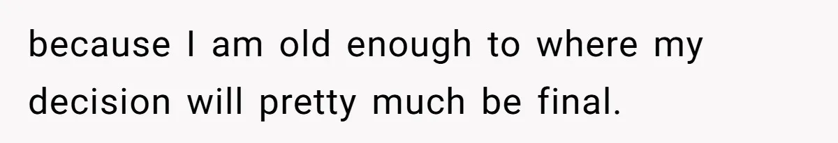 because I am old enough to where my decision will pretty much be final.
