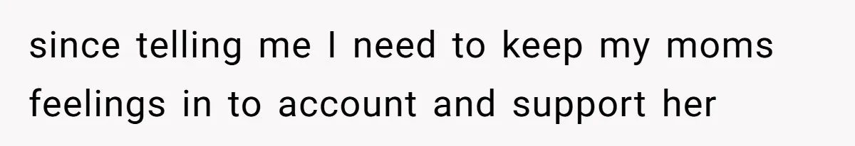 since telling me I need to keep my moms feelings in to account and support her