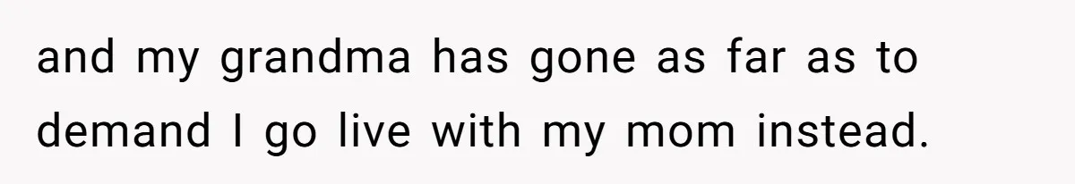 and my grandma has gone as far as to demand I go live with my mom instead.