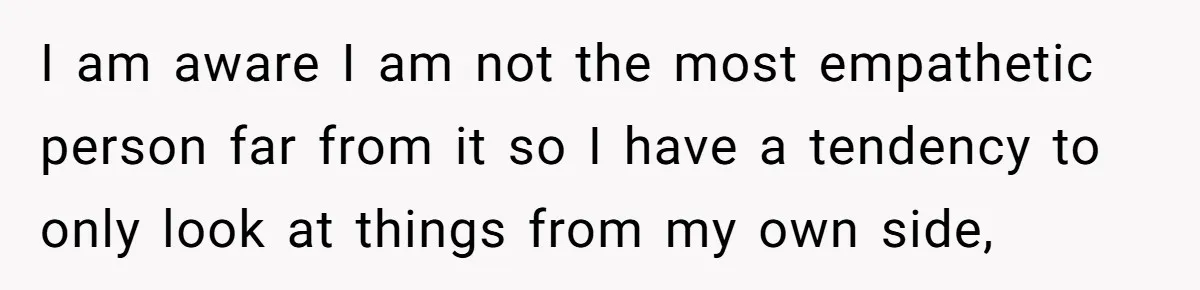 I am aware I am not the most empathetic person far from it so I have a tendency to only look at things from my own side,