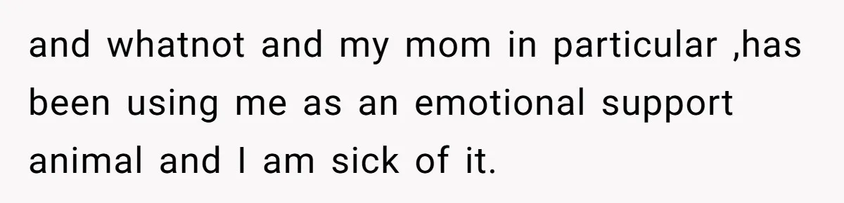 and whatnot and my mom in particular ,has been using me as an emotional support animal and I am sick of it.