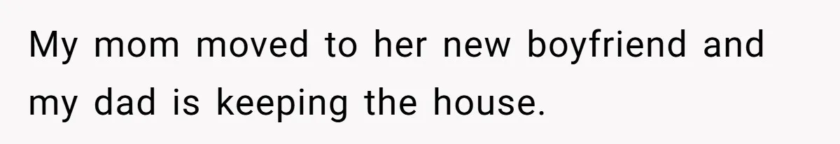 My mom moved to her new boyfriend and my dad is keeping the house.