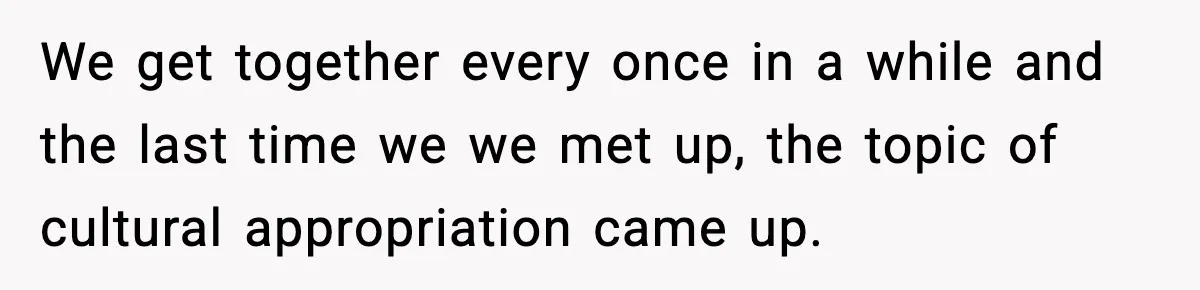 We get together every once in a while and the last time we we met up, the topic of cultural appropriation came up.