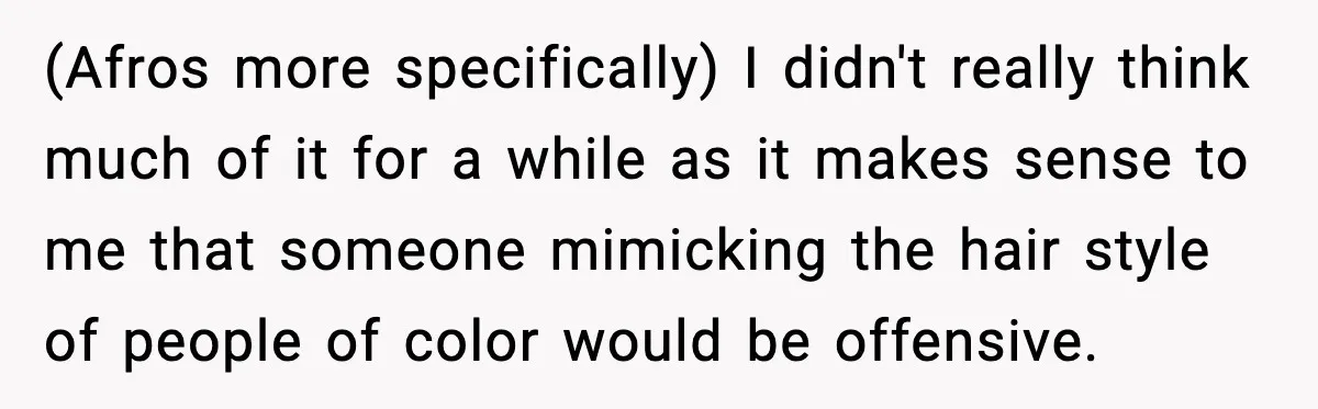 (Afros more specifically) I didn't really think much of it for a while as it makes sense to me that someone mimicking the hair style of people of color would...