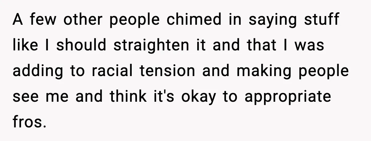 A few other people chimed in saying stuff like I should straighten it and that I was adding to racial tension and making people see me and think it's okay...