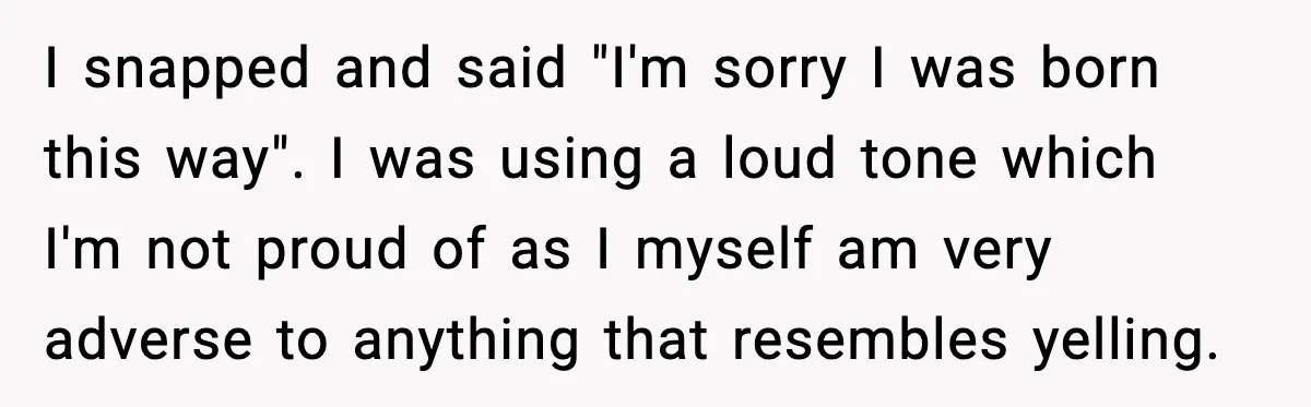 I snapped and said "I'm sorry I was born this way". I was using a loud tone which I'm not proud of as I myself am very adverse to anything...
