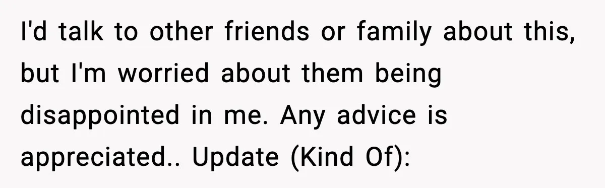 I'd talk to other friends or family about this, but I'm worried about them being disappointed in me. Any advice is appreciated.. Update (Kind Of):