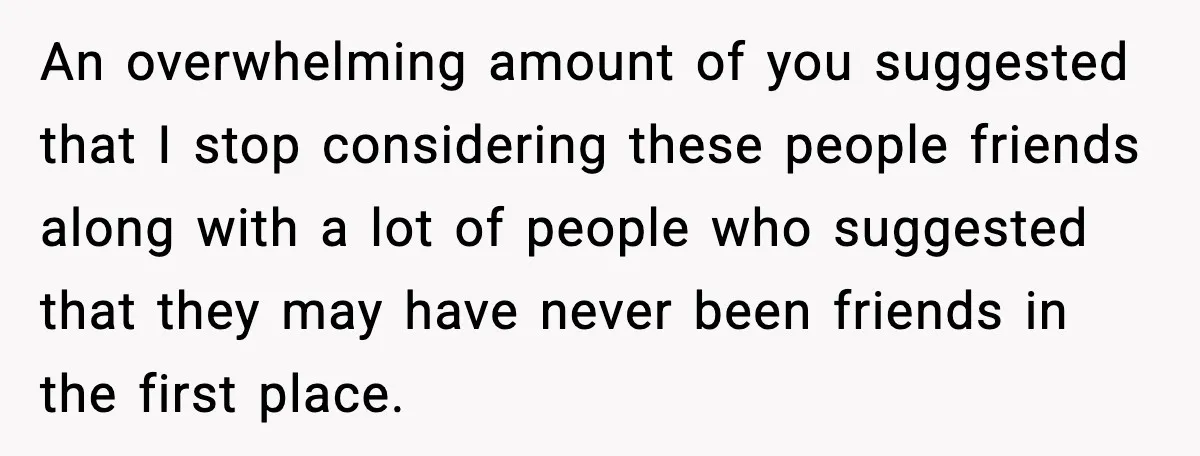 An overwhelming amount of you suggested that I stop considering these people friends along with a lot of people who suggested that they may have never been friends in the...