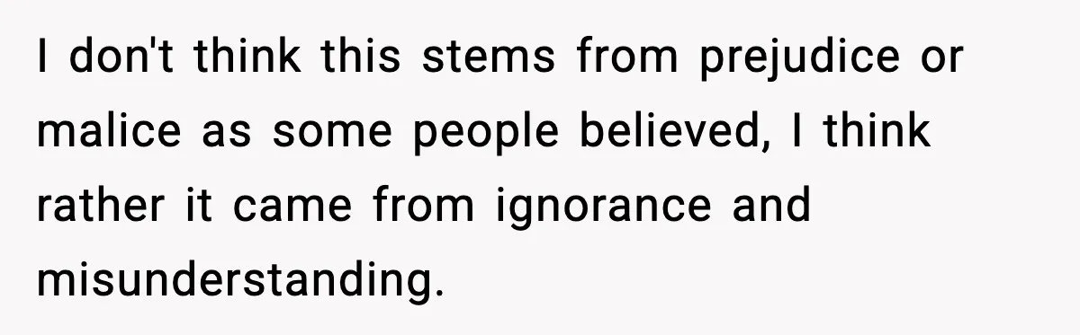 I don't think this stems from prejudice or malice as some people believed, I think rather it came from ignorance and misunderstanding.