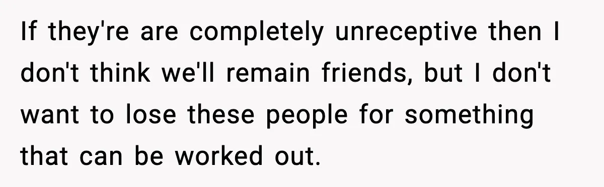 If they're are completely unreceptive then I don't think we'll remain friends, but I don't want to lose these people for something that can be worked out.