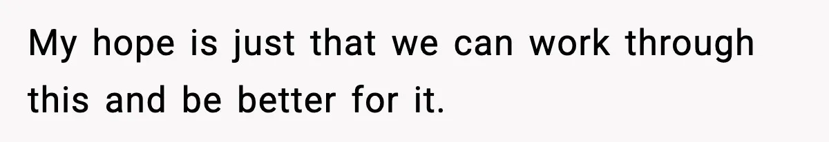 My hope is just that we can work through this and be better for it.