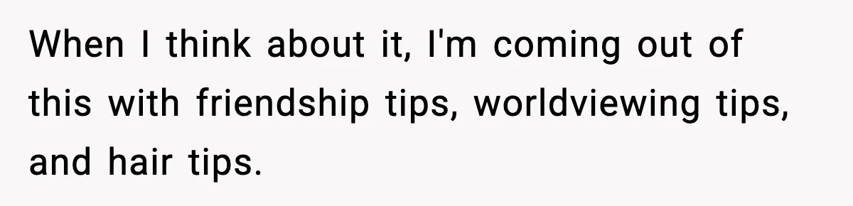 When I think about it, I'm coming out of this with friendship tips, worldviewing tips, and hair tips.