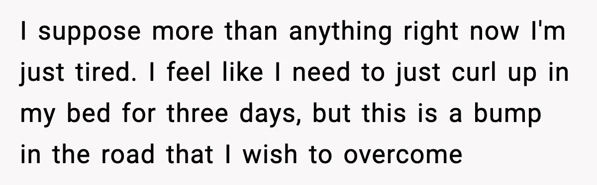 I suppose more than anything right now I'm just tired. I feel like I need to just curl up in my bed for three days, but this is a bump...