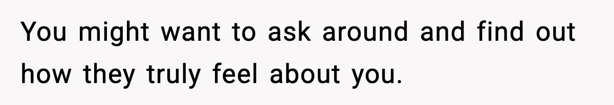 You might want to ask around and find out how they truly feel about you.