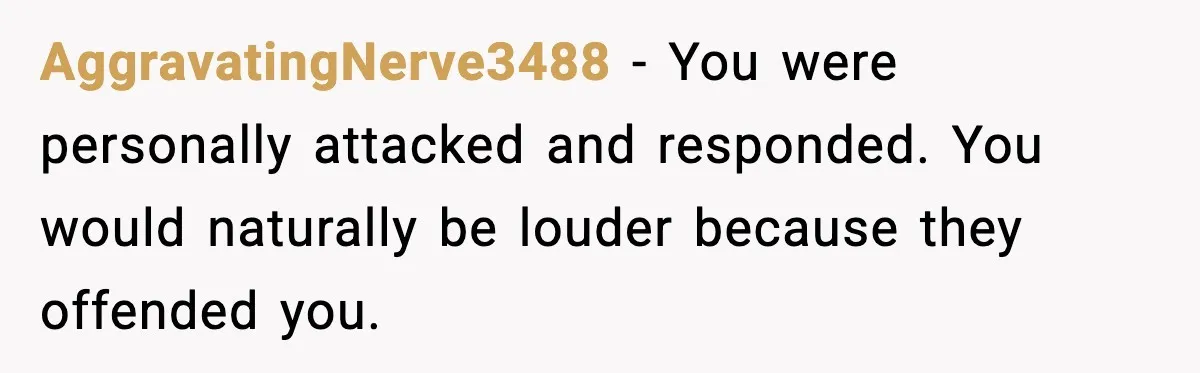 AggravatingNerve3488 - You were personally attacked and responded. You would naturally be louder because they offended you.