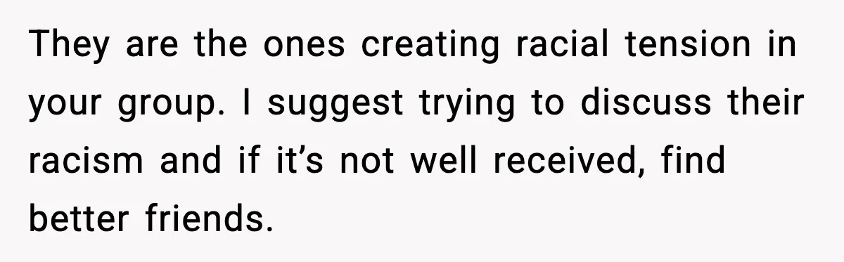 They are the ones creating racial tension in your group. I suggest trying to discuss their racism and if it’s not well received, find better friends.