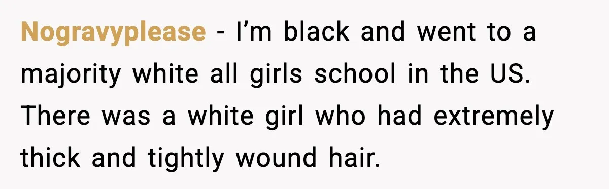Nogravyplease - I’m black and went to a majority white all girls school in the US. There was a white girl who had extremely thick and tightly wound hair.