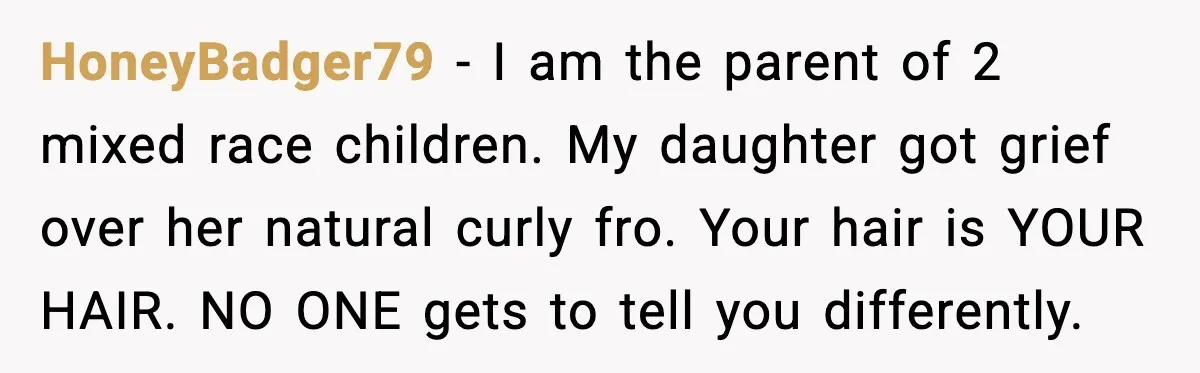 HoneyBadger79 - I am the parent of 2 mixed race children. My daughter got grief over her natural curly fro. Your hair is YOUR HAIR. NO ONE gets to tell...