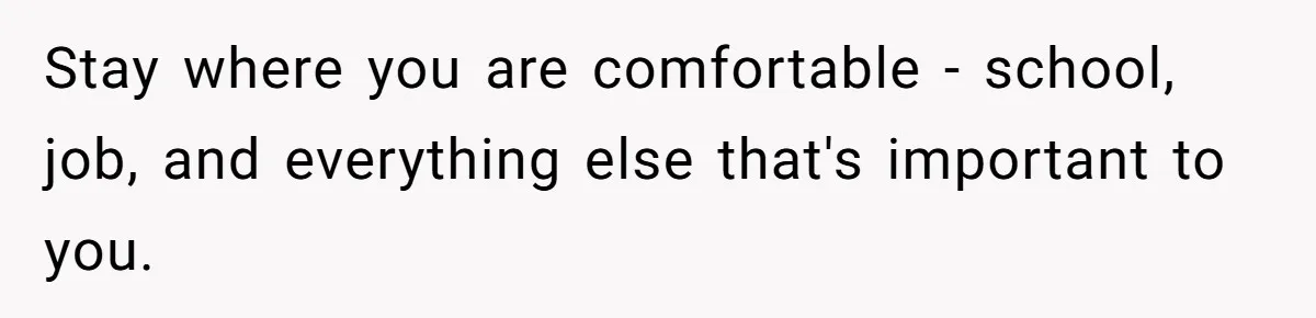 Stay where you are comfortable - school, job, and everything else that's important to you.