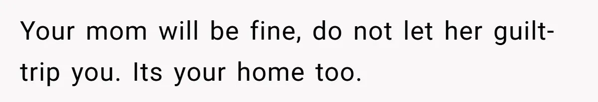 Your mom will be fine, do not let her guilt-trip you. Its your home too.